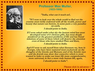 Professor Max Muller,  (1823-1900): "India, what can it teach us?,  "If I were to look over the whole world to find out the country most richly endowed with all the wealth, power and beauty that nature can bestow, in some parts a very paradise on earth,  I should point to India.  If I were asked under what sky the human mind has most developed some of it choicest gifts, has most deeply pondered on the greatest problems of life and has found solutions of some of them which will deserve the attention even of those who have studied Plato and Kant,  I should point to India.  And if I were to ask myself from what literature we, here in Europe, who have been nurtured most exclusively on the thoughts of the Greeks and Romans and of the Semitic race and the Jewish may draw that corrective which is most wanted in order to make our inner life more comprehensive, more universal, in fact a more truly human life, again,  I should point to India".  Please click to advance > 