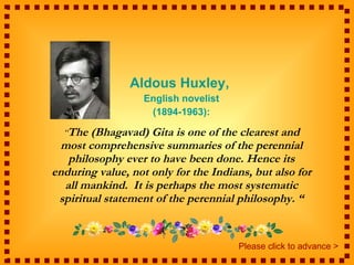 Aldous Huxley,  English novelist (1894-1963): “ The (Bhagavad) Gita is one of the clearest and most comprehensive summaries of the perennial philosophy ever to have been done. Hence its enduring value, not only for the Indians, but also for all mankind.  It is perhaps the most systematic spiritual statement of the perennial philosophy. “ Please click to advance > 