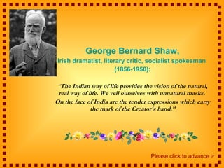 George Bernard Shaw, Irish dramatist, literary critic, socialist spokesman  (1856-1950): “ The Indian way of life provides the vision of the natural, real way of life. We veil ourselves with unnatural masks.  On the face of India are the tender expressions which carry the mark of the Creator's hand.” Please click to advance > 