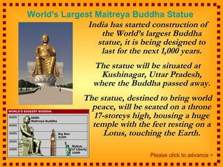 India has started construction of the World’s largest Buddha statue, it is being designed to last for the next 1,000 years. The statue will be situated at Kushinagar, Uttar Pradesh, where the Buddha passed away. The statue, destined to bring world peace, will be seated on a throne 17-storeys high, housing a huge temple with the feet resting on a Lotus, touching the Earth. World's Largest Maitreya Buddha Statue   Please click to advance > 