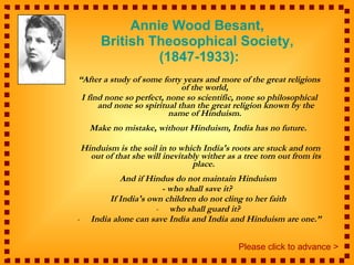 Annie Wood Besant,  British Theosophical Society,  (1847-1933): “ After a study of some forty years and more of the great religions of the world,  I find none so perfect, none so scientific, none so philosophical and none so spiritual than the great religion known by the name of Hinduism.  Make no mistake, without Hinduism, India has no future.  Hinduism is the soil in to which India's roots are stuck and torn out of that she will inevitably wither as a tree torn out from its place.   And if Hindus do not maintain Hinduism  - who shall save it?   If India's own children do not cling to her faith  who shall guard it?  India alone can save India and India and Hinduism are one.” Please click to advance > 