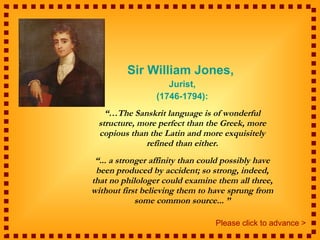 Sir William Jones,  Jurist, (1746-1794): “… The Sanskrit language is of wonderful structure, more perfect than the Greek, more copious than the Latin and more exquisitely refined than either. “ ... a stronger affinity than could possibly have been produced by accident; so strong, indeed, that no philologer could examine them all three, without first believing them to have sprung from some common source... ” Please click to advance > 