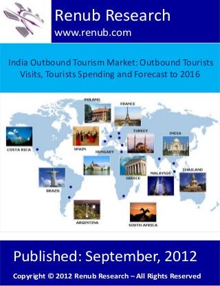 India Outbound Tourism Market: Outbound Tourists
Visits, Tourists Spending and Forecast to 2016
Renub Research
www.renub.com
Published: September, 2012
Copyright © 2012 Renub Research – All Rights Reserved
 