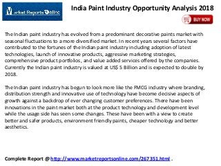 India Paint Industry Opportunity Analysis 2018

The Indian paint industry has evolved from a predominant decorative paints market with
seasonal fluctuations to a more diversified market. In recent years several factors have
contributed to the fortunes of the Indian paint industry including adoption of latest
technologies, launch of innovative products, aggressive marketing strategies,
comprehensive product portfolios, and value added services offered by the companies.
Currently the Indian paint industry is valued at US$ 5 Billion and is expected to double by
2018.
The Indian paint industry has begun to look more like the FMCG industry where branding,
distribution strength and innovative use of technology have become decisive aspects of
growth against a backdrop of ever changing customer preferences. There have been
innovations in the paint market both at the product technology and development level
while the usage side has seen some changes. These have been with a view to create
better and safer products, environment friendly paints, cheaper technology and better
aesthetics.

Complete Report @ http://www.marketreportsonline.com/267351.html .

 