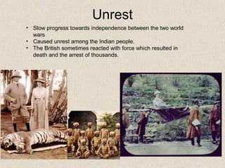 • Slow progress towards independence between the two world
wars
• Caused unrest among the Indian people.
• The British sometimes reacted with force which resulted in
death and the arrest of thousands.
Unrest
 