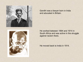 He worked between 1894 and 1914 in
South Africa and was active in the struggle
against racism there.
He moved back to India in 1914.
Gandhi was a lawyer born in India
and educated in Britain.
 
