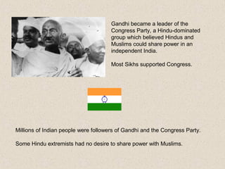 Gandhi became a leader of the
Congress Party, a Hindu-dominated
group which believed Hindus and
Muslims could share power in an
independent India.
Most Sikhs supported Congress.
Millions of Indian people were followers of Gandhi and the Congress Party.
Some Hindu extremists had no desire to share power with Muslims.
 