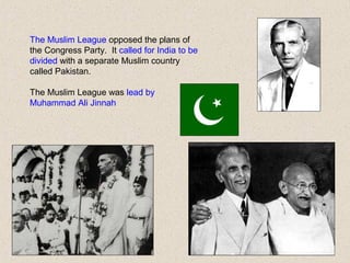 The Muslim League opposed the plans of
the Congress Party. It called for India to be
divided with a separate Muslim country
called Pakistan.
The Muslim League was lead by
Muhammad Ali Jinnah
 