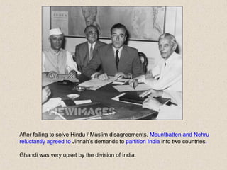 After failing to solve Hindu / Muslim disagreements, Mountbatten and Nehru
reluctantly agreed to Jinnah’s demands to partition India into two countries.
Ghandi was very upset by the division of India.
 