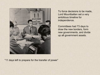 “11 days left to prepare for the transfer of power”
To force decisions to be made,
Lord Mountbatten set a very
ambitious timeline for
independence.
Committees had 73 days to
draw the new borders, form
new governments, and divide
up all government assets.
 