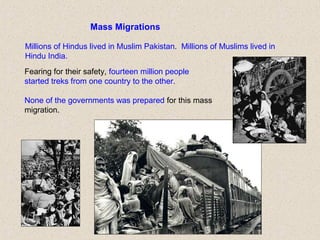 Mass Migrations
Fearing for their safety, fourteen million people
started treks from one country to the other.
None of the governments was prepared for this mass
migration.
Millions of Hindus lived in Muslim Pakistan. Millions of Muslims lived in
Hindu India.
 