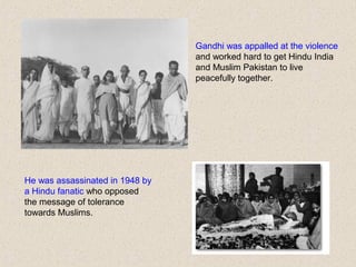 Gandhi was appalled at the violence
and worked hard to get Hindu India
and Muslim Pakistan to live
peacefully together.
He was assassinated in 1948 by
a Hindu fanatic who opposed
the message of tolerance
towards Muslims.
 