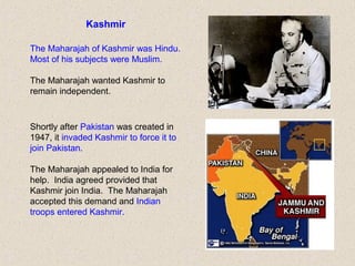 Kashmir
The Maharajah of Kashmir was Hindu.
Most of his subjects were Muslim.
The Maharajah wanted Kashmir to
remain independent.
Shortly after Pakistan was created in
1947, it invaded Kashmir to force it to
join Pakistan.
The Maharajah appealed to India for
help. India agreed provided that
Kashmir join India. The Maharajah
accepted this demand and Indian
troops entered Kashmir.
 