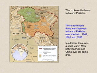War broke out between
India and Pakistan.
There have been
three wars between
India and Pakistan
over Kashmir: 1947,
1965, and 1999.
In addition, there was
a small war in 1962
between India and
China over the same
area.
 