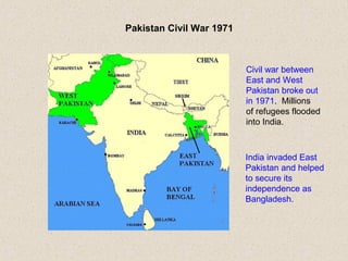 Pakistan Civil War 1971
Civil war between
East and West
Pakistan broke out
in 1971. Millions
of refugees flooded
into India.
India invaded East
Pakistan and helped
to secure its
independence as
Bangladesh.
 