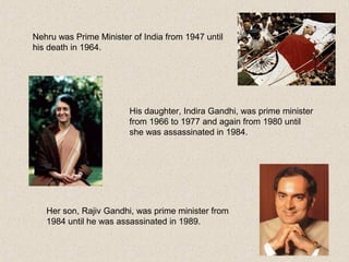 Nehru was Prime Minister of India from 1947 until
his death in 1964.
His daughter, Indira Gandhi, was prime minister
from 1966 to 1977 and again from 1980 until
she was assassinated in 1984.
Her son, Rajiv Gandhi, was prime minister from
1984 until he was assassinated in 1989.
 