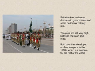 Pakistan has had some
democratic governments and
some periods of military
rule.
Tensions are still very high
between Pakistan and
India.
Both countries developed
nuclear weapons in the
1990’s which is a concern
for the rest of the world.
 