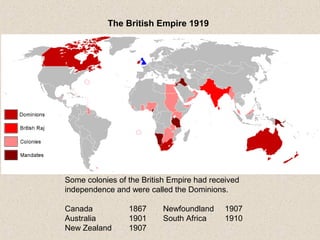 The British Empire 1919
Some colonies of the British Empire had received
independence and were called the Dominions.
Canada 1867 Newfoundland 1907
Australia 1901 South Africa 1910
New Zealand 1907
 
