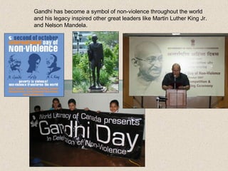 Gandhi has become a symbol of non-violence throughout the world
and his legacy inspired other great leaders like Martin Luther King Jr.
and Nelson Mandela.
 