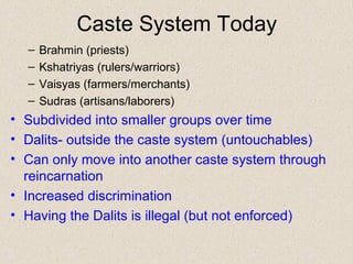 Caste System Today
– Brahmin (priests)
– Kshatriyas (rulers/warriors)
– Vaisyas (farmers/merchants)
– Sudras (artisans/laborers)
• Subdivided into smaller groups over time
• Dalits- outside the caste system (untouchables)
• Can only move into another caste system through
reincarnation
• Increased discrimination
• Having the Dalits is illegal (but not enforced)
 