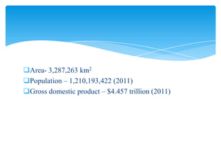 Area- 3,287,263 km2
Population – 1,210,193,422 (2011)
Gross domestic product – $4.457 trillion (2011)

 