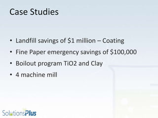 Case Studies
• Landfill savings of $1 million – Coating
• Fine Paper emergency savings of $100,000
• Boilout program TiO2 and Clay
• 4 machine mill
 