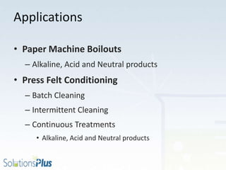 Applications
• Paper Machine Boilouts
– Alkaline, Acid and Neutral products
• Press Felt Conditioning
– Batch Cleaning
– Intermittent Cleaning
– Continuous Treatments
• Alkaline, Acid and Neutral products
 