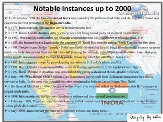 Notable instances up to 2000
On 26, Januray,1950 the Constitution of India was passed by the parliament of India and Dr. Rajendra Prasad was
elected as the first president of the Republic India.
In 1974, India explodes first nuclear device in underground test.
In 1975, Indira Gandhi declares state of emergency after being found guilty of electoral malpractice.
 In 1980, first satellite earth station for domestic communications was established at Sikandarabad, U.P.
In 1983, the Indian Cricket Team under the captaincy of Kapil Dev won the cricket World Cup for the first time.
In 1984, Troops storm Golden Temple - Sikhs' most holy shrine (after Jarnail Singh Bhindranwale amasses weapons
inside this Holy Shrine)- to flush out Sikh terrorist pressing for self-rule, called Operation Blue Star. Later, that year,
Indira Gandhi was assassinated by Sikh bodyguards, following which her son, Rajiv, takes over.
In 1987, India deploys troops for peacekeeping operation in Sri Lanka's ethnic conflict.
In 1991, Rajiv Gandhi was assassinated by a suicide bomber sympathetic to Sri Lanka's Tamil Tigers.
In 1992, Babri Mosque in Ayodhya was demolished, triggering widespread Hindu-Muslim violence.
In July,1995, West Bengal Chief Minister Jyoti Basu made the first call from Kolkata to inaugurate the cellular
services in India. In the same year Internet was also introduced in India in Laxmi Nagar, New Delhi.
In the General Elections of 1996, Congress suffers worst ever electoral defeat as Hindu nationalist BJP emerges as
largest single party.
In 1998, India carries out nuclear tests, leading to widespread international condemnation.
In February, 1999, Vajpayee made historic bus trip to Pakistan to meet Premier Nawaz Sharif and to sign bilateral
Lahore peace declaration.
In May, 2000, India marked the birth of its billionth citizen, and many more...
 