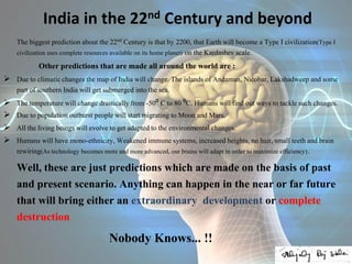 India in the 22nd Century and beyond
The biggest prediction about the 22nd Century is that by 2200, that Earth will become a Type I civilization(Type I
civilization uses complete resources available on its home planet) on the Kardashev scale.
Other predictions that are made all around the world are :
 Due to climatic changes the map of India will change. The islands of Andaman, Nicobar, Lakshadweep and some
part of southern India will get submerged into the sea.
 The temperature will change drastically from -50⁰ C to 80 ⁰C. Humans will find out ways to tackle such changes.
 Due to population outburst people will start migrating to Moon and Mars.
 All the living beings will evolve to get adapted to the environmental changes.
 Humans will have mono-ethnicity, Weakened immune systems, increased heights, no hair, small teeth and brain
rewiring(As technology becomes more and more advanced, our brains will adapt in order to maximize efficiency).
Well, these are just predictions which are made on the basis of past
and present scenario. Anything can happen in the near or far future
that will bring either an extraordinary development or complete
destruction
Nobody Knows... !!
 
