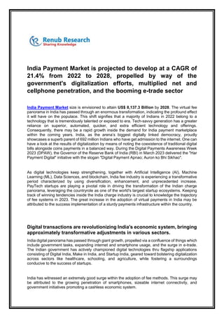 India Payment Market is projected to develop at a CAGR of
21.4% from 2022 to 2028, propelled by way of the
government's digitalization efforts, multiplied net and
cellphone penetration, and the booming e-trade sector
India Payment Market size is envisioned to attain US$ 8,137.3 Billion by 2028. The virtual fee
panorama in India has passed through an enormous transformation, indicating the profound effect
it will have on the populace. This shift signifies that a majority of Indians in 2022 belong to a
technology that is tremendously talented or exposed to era. Tech-savvy generation has a greater
reliance on superior, automated, quicker, and extra efficient technology and offerings.
Consequently, there may be a rapid growth inside the demand for India payment marketplace
within the coming years. India, as the arena’s biggest digitally linked democracy, proudly
showcases a superb parent of 692 million Indians who have get admission to the internet. One can
have a look at the results of digitalization by means of noting the coexistence of traditional digital
bills alongside coins payments in a balanced way. During the Digital Payments Awareness Week
2023 (DPAW), the Governor of the Reserve Bank of India (RBI) in March 2023 delivered the "Har
Payment Digital" initiative with the slogan "Digital Payment Apnao; Auron ko Bhi Sikhao".
As digital technologies keep strengthening, together with Artificial Intelligence (AI), Machine
Learning (ML), Data Sciences, and blockchain, India fee industry is experiencing a transformative
period characterized by using diversification, enhancement, and unprecedented increase.
PayTech startups are playing a pivotal role in driving the transformation of the Indian charge
panorama, leveraging the countryrole as one of the world's largest startup ecosystems. Keeping
track of winning tendencies inside the India charge industry is crucial to knowledge the trajectory
of fee systems in 2023. The great increase in the adoption of virtual payments in India may be
attributed to the success implementation of a sturdy payments infrastructure within the country.
Digital transactions are revolutionizing India's economic system, bringing
approximately transformative adjustments in various sectors.
India digital panorama has passed through giant growth, propelled via a confluence of things which
include government tasks, expanding internet and smartphone usage, and the surge in e-trade.
The Indian government has actively championed digital technologies thru flagship applications
consisting of Digital India, Make in India, and Startup India, geared toward bolstering digitalization
across sectors like healthcare, schooling, and agriculture, while fostering a surroundings
conducive to the success of startups.
India has witnessed an extremely good surge within the adoption of fee methods. This surge may
be attributed to the growing penetration of smartphones, sizeable internet connectivity, and
government initiatives promoting a cashless economic system.
 