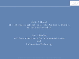 Calit2 Global The Internationalization of the Academic, Public, Private Partnership  Jerry Sheehan California Institute for Telecommunications and  Information Technology The California Institute for Telecommunications and Information Technology at the University of California, San Diego 