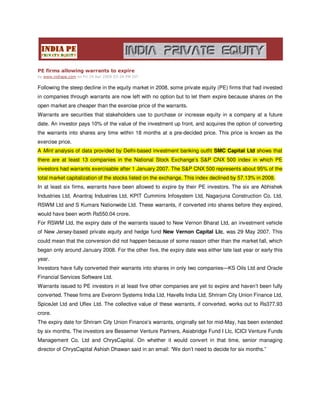 PE firms allowing warrants to expire
by www.indiape.com on Fri 24 Apr 2009 03:24 PM IST


Following the steep decline in the equity market in 2008, some private equity (PE) firms that had invested
in companies through warrants are now left with no option but to let them expire because shares on the
open market are cheaper than the exercise price of the warrants.
Warrants are securities that stakeholders use to purchase or increase equity in a company at a future
date. An investor pays 10% of the value of the investment up front, and acquires the option of converting
the warrants into shares any time within 18 months at a pre-decided price. This price is known as the
exercise price.
A Mint analysis of data provided by Delhi-based investment banking outfit SMC Capital Ltd shows that
there are at least 13 companies in the National Stock Exchange’s S&P CNX 500 index in which PE
investors had warrants exercisable after 1 January 2007. The S&P CNX 500 represents about 95% of the
total market capitalization of the stocks listed on the exchange. This index declined by 57.13% in 2008.
In at least six firms, warrants have been allowed to expire by their PE investors. The six are Abhishek
Industries Ltd, Anantraj Industries Ltd, KPIT Cummins Infosystem Ltd, Nagarjuna Construction Co. Ltd,
RSWM Ltd and S Kumars Nationwide Ltd. These warrants, if converted into shares before they expired,
would have been worth Rs550.04 crore.
For RSWM Ltd, the expiry date of the warrants issued to New Vernon Bharat Ltd, an investment vehicle
of New Jersey-based private equity and hedge fund New Vernon Capital Llc, was 29 May 2007. This
could mean that the conversion did not happen because of some reason other than the market fall, which
began only around January 2008. For the other five, the expiry date was either late last year or early this
year.
Investors have fully converted their warrants into shares in only two companies—KS Oils Ltd and Oracle
Financial Services Software Ltd.
Warrants issued to PE investors in at least five other companies are yet to expire and haven’t been fully
converted. These firms are Everonn Systems India Ltd, Havells India Ltd, Shriram City Union Finance Ltd,
SpiceJet Ltd and Uflex Ltd. The collective value of these warrants, if converted, works out to Rs377.93
crore.
The expiry date for Shriram City Union Finance’s warrants, originally set for mid-May, has been extended
by six months. The investors are Bessemer Venture Partners, Asiabridge Fund I Llc, ICICI Venture Funds
Management Co. Ltd and ChrysCapital. On whether it would convert in that time, senior managing
director of ChrysCapital Ashish Dhawan said in an email: “We don’t need to decide for six months.”
 