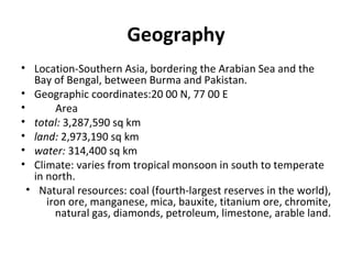 Geography Location-Southern Asia, bordering the Arabian Sea and the Bay of Bengal, between Burma and Pakistan. Geographic coordinates: 20 00 N, 77 00 E Area total: 3,287,590 sq km land: 2,973,190 sq km water: 314,400 sq km Climate: varies from tropical monsoon in south to temperate in north. Natural resources: coal (fourth-largest reserves in the world), iron ore, manganese, mica, bauxite, titanium ore, chromite, natural gas, diamonds, petroleum, limestone, arable land.