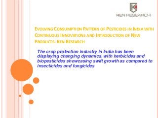 EVOLVING CONSUMPTION PATTERN OF PESTICIDES IN INDIA WITH
CONTINUOUS INNOVATIONS AND INTRODUCTION OF NEW
PRODUCTS: KEN RESEARCH
The crop protection industry in India has been
displaying changing dynamics, with herbicides and
biopesticides showcasing swift growth as compared to
insecticides and fungicides

 