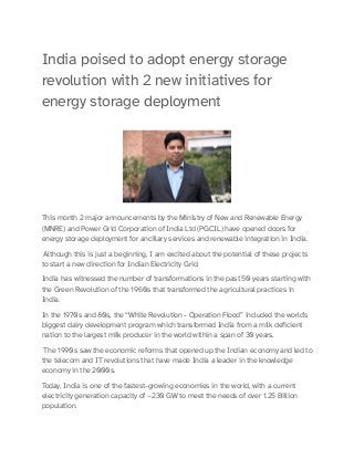 India poised to adopt energy storage
revolution with 2 new initiatives for
energy storage deployment
This month 2 major announcements by the Ministry of New and Renewable Energy
(MNRE) and Power Grid Corporation of India Ltd (PGCIL) have opened doors for
energy storage deployment for ancillary services and renewable integration in India.
Although this is just a beginning, I am excited about the potential of these projects
to start a new direction for Indian Electricity Grid.
India has witnessed the number of transformations in the past 50 years starting with
the Green Revolution of the 1960s that transformed the agricultural practices in
India.
In the 1970s and 80s, the “White Revolution - Operation Flood” included the world's
biggest dairy development program which transformed India from a milk deficient
nation to the largest milk producer in the world within a span of 30 years.
The 1990s saw the economic reforms that opened up the Indian economy and led to
the telecom and IT revolutions that have made India a leader in the knowledge
economy in the 2000s.
Today, India is one of the fastest-growing economies in the world, with a current
electricity generation capacity of ~230 GW to meet the needs of over 1.25 Billion
population.
 
