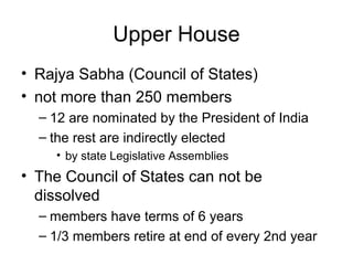Upper House
• Rajya Sabha (Council of States)
• not more than 250 members
– 12 are nominated by the President of India
– the rest are indirectly elected
• by state Legislative Assemblies
• The Council of States can not be
dissolved
– members have terms of 6 years
– 1/3 members retire at end of every 2nd year
 