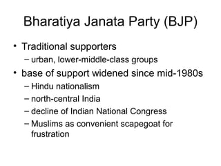 Bharatiya Janata Party (BJP)
• Traditional supporters
– urban, lower-middle-class groups
• base of support widened since mid-1980s
– Hindu nationalism
– north-central India
– decline of Indian National Congress
– Muslims as convenient scapegoat for
frustration
 
