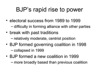BJP’s rapid rise to power
• electoral success from 1989 to 1999
– difficulty in forming alliance with other parties
• break with past traditions
– relatively moderate, centrist position
• BJP formed governing coalition in 1998
– collapsed in 1999
• BJP formed a new coalition in 1999
– more broadly based than previous coalition
 