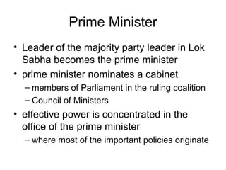 Prime Minister
• Leader of the majority party leader in Lok
Sabha becomes the prime minister
• prime minister nominates a cabinet
– members of Parliament in the ruling coalition
– Council of Ministers
• effective power is concentrated in the
office of the prime minister
– where most of the important policies originate
 