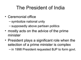 The President of India
• Ceremonial office
– symbolize national unity
– supposedly above partisan politics
• mostly acts on the advice of the prime
minister
• President plays a significant role when the
selection of a prime minister is complex
– in 1998 President requested BJP to form govt.
 