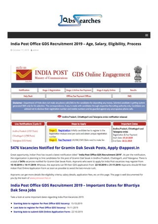 India Post Office GDS Recruitment 2019 – Age, Salary, Eligibility, Process
 October 17, 2019  admin
5476 Vacancies Notified for Gramin Dak Sevak Posts, Apply @appost.in
Great opportunity, Indian Post has issued a latest notification titled “ India Post Office GDS Recruitment 2019”. As per the notification,
the organization is planning to hire candidates for the post of Gramin Dak Sevak in Andhra Pradesh, Chattisgarh, and Telangana. There is
a total of 5476 vacancies notified for Gramin Dak Sevak Posts. Aspirants who want to apply for India Post vacancies may register from
15-10-2019 to 14-11-2019. Whereas, the aspirants can fill their GDS application from 22-10-2019 to 21-11-2019. Aspirants should fill their
Indian Post Online Application Form as soon as possible to avoid the last-minute rush.
Aspirants can get more details like eligibility criteria, salary details, application fees, etc on this page. The page is well documented for
you by the team of www.jobssearches.in
India Post Office GDS Recruitment 2019 – Important Dates for Bhartiya
Dak Seva Jobs
Take a look at some important dates regarding India Post Vacancies 2019.
Starting date to register for Post Office GDS Vacancy: 15-10-2019
Last date to register for Post Office GDS Vacancy: 14-11-2019
Starting date to submit GDS Online Application Form: 22-10-2019
 