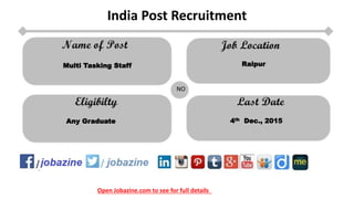 Open Jobazine.com to see for full details
India Post Recruitment
NO
Multi Tasking Staff Raipur
Any Graduate 4th Dec., 2015
 