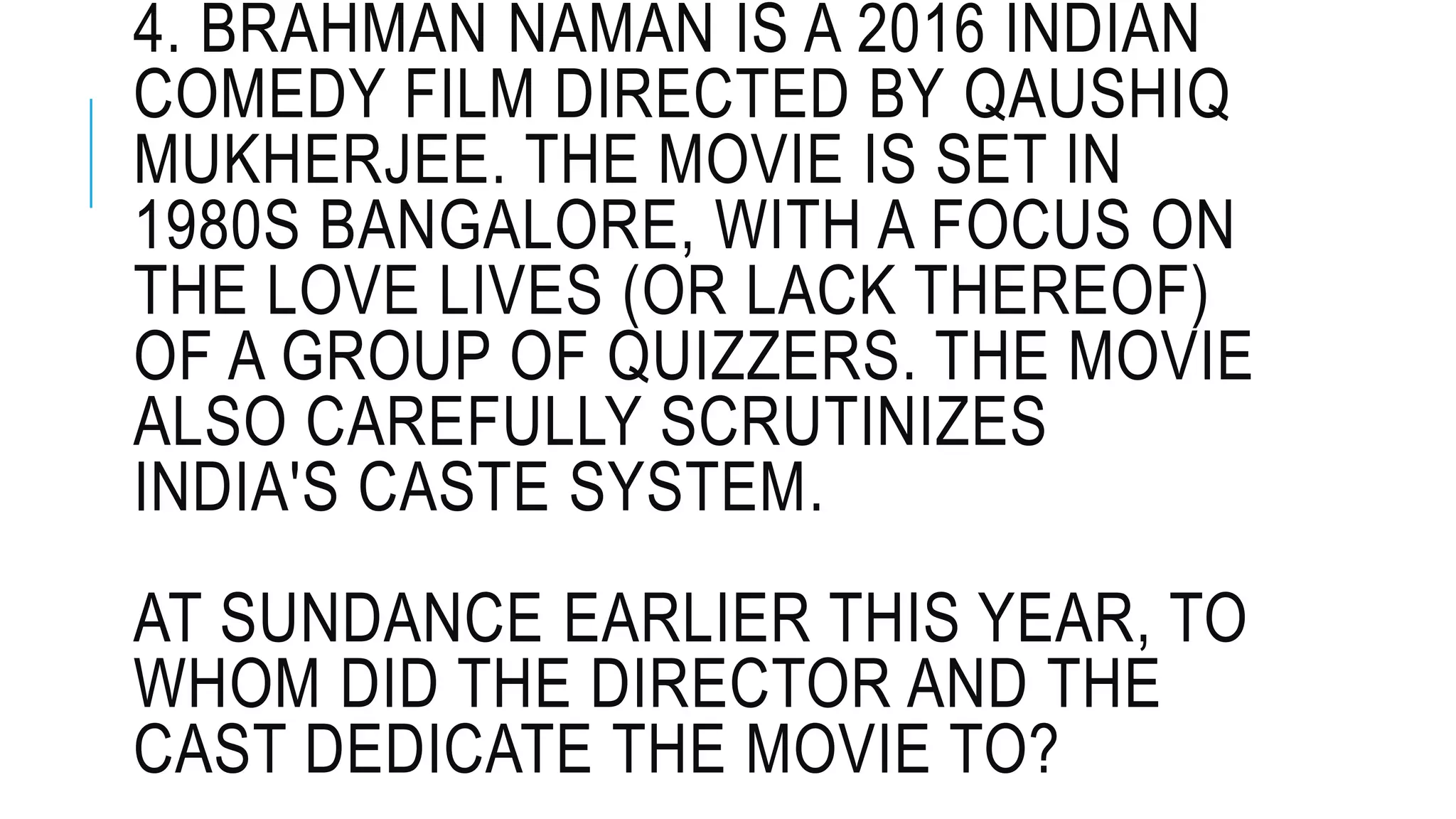4. BRAHMAN NAMAN IS A 2016 INDIAN
COMEDY FILM DIRECTED BY QAUSHIQ
MUKHERJEE. THE MOVIE IS SET IN
1980S BANGALORE, WITH A FOCUS ON
THE LOVE LIVES (OR LACK THEREOF)
OF A GROUP OF QUIZZERS. THE MOVIE
ALSO CAREFULLY SCRUTINIZES
INDIA'S CASTE SYSTEM.
AT SUNDANCE EARLIER THIS YEAR, TO
WHOM DID THE DIRECTOR AND THE
CAST DEDICATE THE MOVIE TO?
 