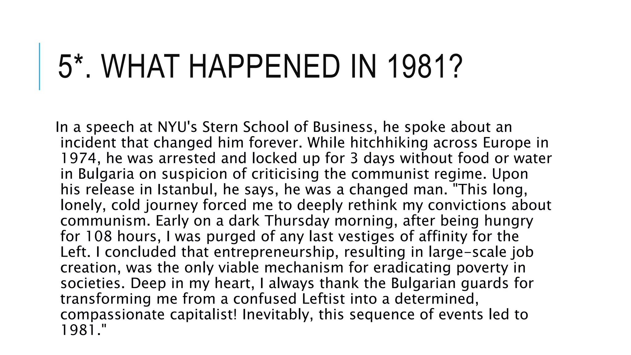 5*. WHAT HAPPENED IN 1981?
In a speech at NYU's Stern School of Business, he spoke about an
incident that changed him forever. While hitchhiking across Europe in
1974, he was arrested and locked up for 3 days without food or water
in Bulgaria on suspicion of criticising the communist regime. Upon
his release in Istanbul, he says, he was a changed man. "This long,
lonely, cold journey forced me to deeply rethink my convictions about
communism. Early on a dark Thursday morning, after being hungry
for 108 hours, I was purged of any last vestiges of affinity for the
Left. I concluded that entrepreneurship, resulting in large-scale job
creation, was the only viable mechanism for eradicating poverty in
societies. Deep in my heart, I always thank the Bulgarian guards for
transforming me from a confused Leftist into a determined,
compassionate capitalist! Inevitably, this sequence of events led to
1981."
 