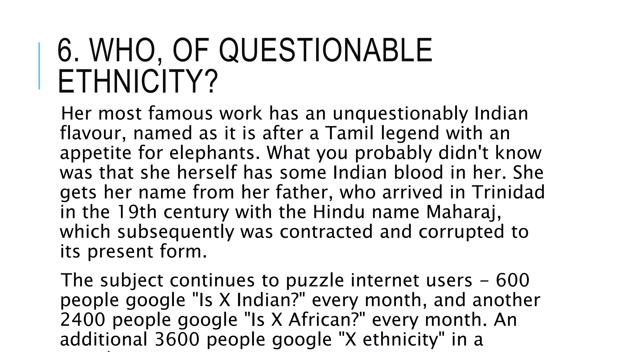 6. WHO, OF QUESTIONABLE
ETHNICITY?
Her most famous work has an unquestionably Indian
flavour, named as it is after a Tamil legend with an
appetite for elephants. What you probably didn't know
was that she herself has some Indian blood in her. She
gets her name from her father, who arrived in Trinidad
in the 19th century with the Hindu name Maharaj,
which subsequently was contracted and corrupted to
its present form.
The subject continues to puzzle internet users - 600
people google "Is X Indian?" every month, and another
2400 people google "Is X African?" every month. An
additional 3600 people google "X ethnicity" in a
 
