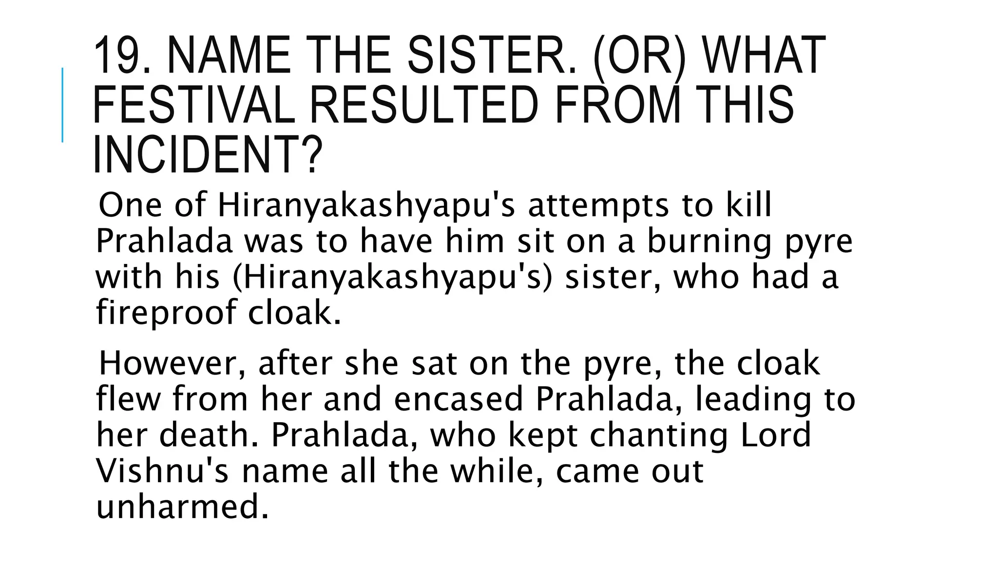 19. NAME THE SISTER. (OR) WHAT
FESTIVAL RESULTED FROM THIS
INCIDENT?
One of Hiranyakashyapu's attempts to kill
Prahlada was to have him sit on a burning pyre
with his (Hiranyakashyapu's) sister, who had a
fireproof cloak.
However, after she sat on the pyre, the cloak
flew from her and encased Prahlada, leading to
her death. Prahlada, who kept chanting Lord
Vishnu's name all the while, came out
unharmed.
 