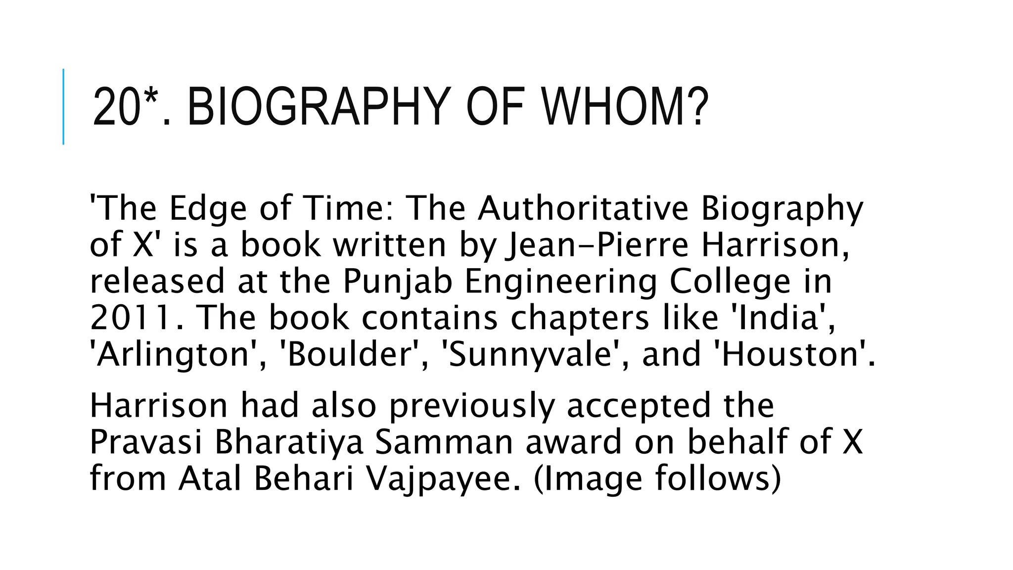 20*. BIOGRAPHY OF WHOM?
'The Edge of Time: The Authoritative Biography
of X' is a book written by Jean-Pierre Harrison,
released at the Punjab Engineering College in
2011. The book contains chapters like 'India',
'Arlington', 'Boulder', 'Sunnyvale', and 'Houston'.
Harrison had also previously accepted the
Pravasi Bharatiya Samman award on behalf of X
from Atal Behari Vajpayee. (Image follows)
 
