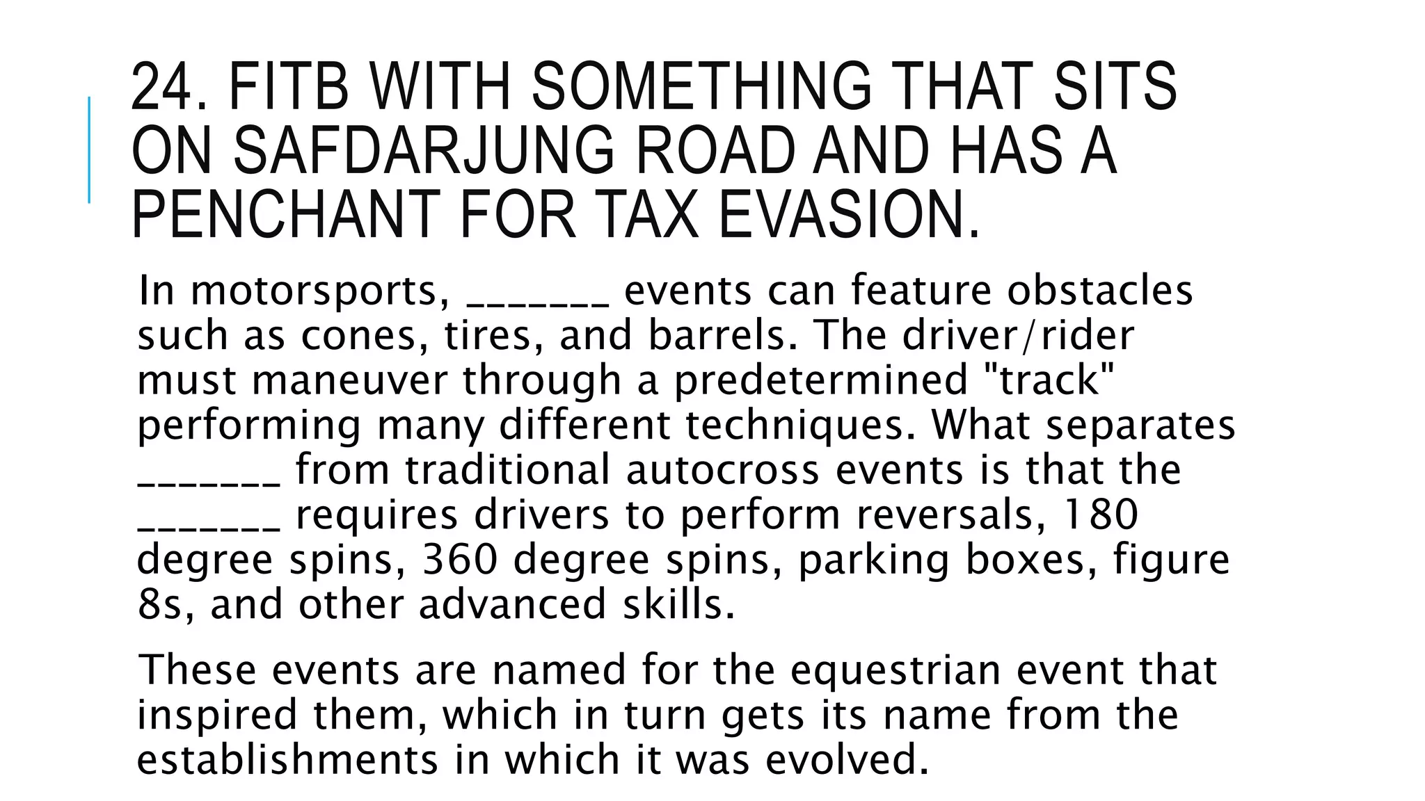 24. FITB WITH SOMETHING THAT SITS
ON SAFDARJUNG ROAD AND HAS A
PENCHANT FOR TAX EVASION.
In motorsports, _______ events can feature obstacles
such as cones, tires, and barrels. The driver/rider
must maneuver through a predetermined "track"
performing many different techniques. What separates
_______ from traditional autocross events is that the
_______ requires drivers to perform reversals, 180
degree spins, 360 degree spins, parking boxes, figure
8s, and other advanced skills.
These events are named for the equestrian event that
inspired them, which in turn gets its name from the
establishments in which it was evolved.
 