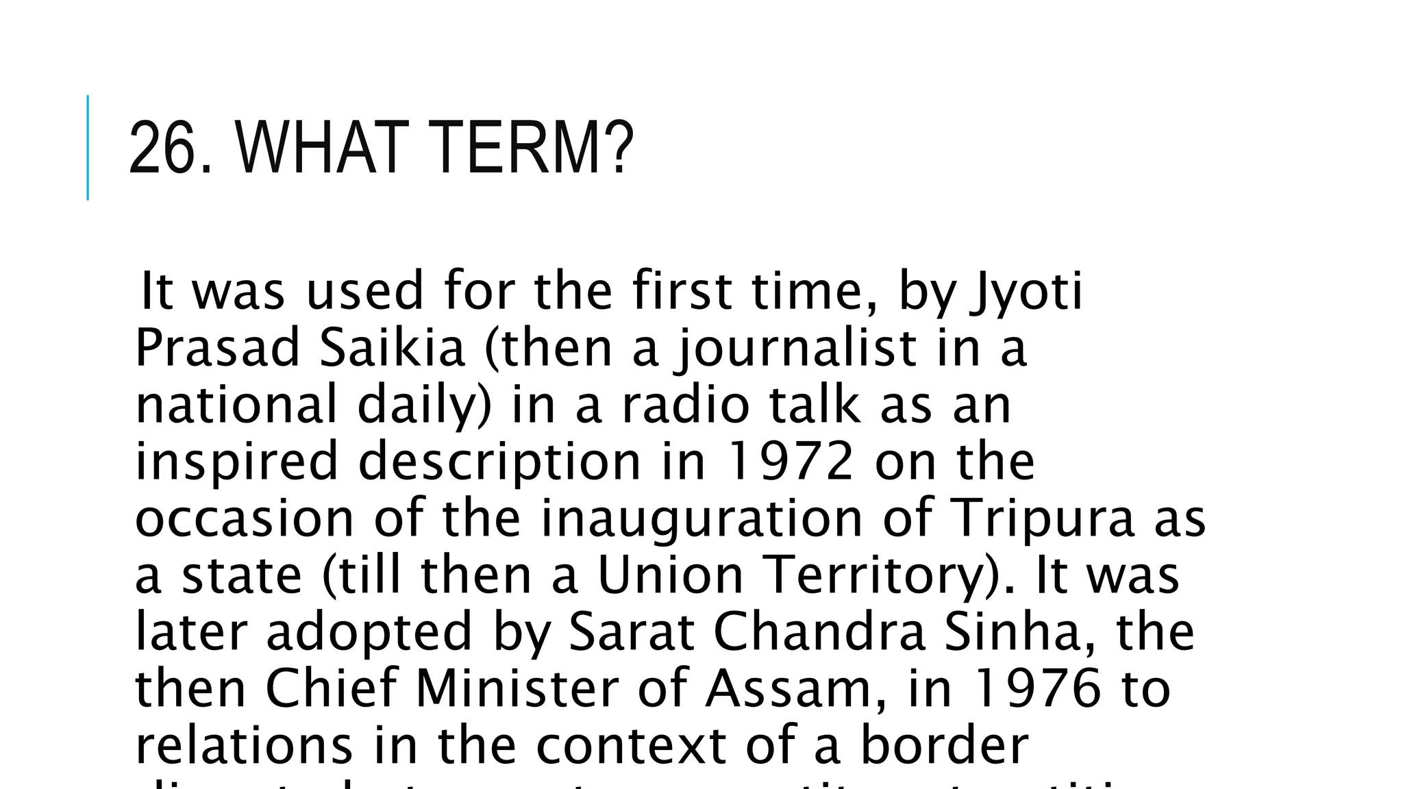 26. WHAT TERM?
It was used for the first time, by Jyoti
Prasad Saikia (then a journalist in a
national daily) in a radio talk as an
inspired description in 1972 on the
occasion of the inauguration of Tripura as
a state (till then a Union Territory). It was
later adopted by Sarat Chandra Sinha, the
then Chief Minister of Assam, in 1976 to
relations in the context of a border
 