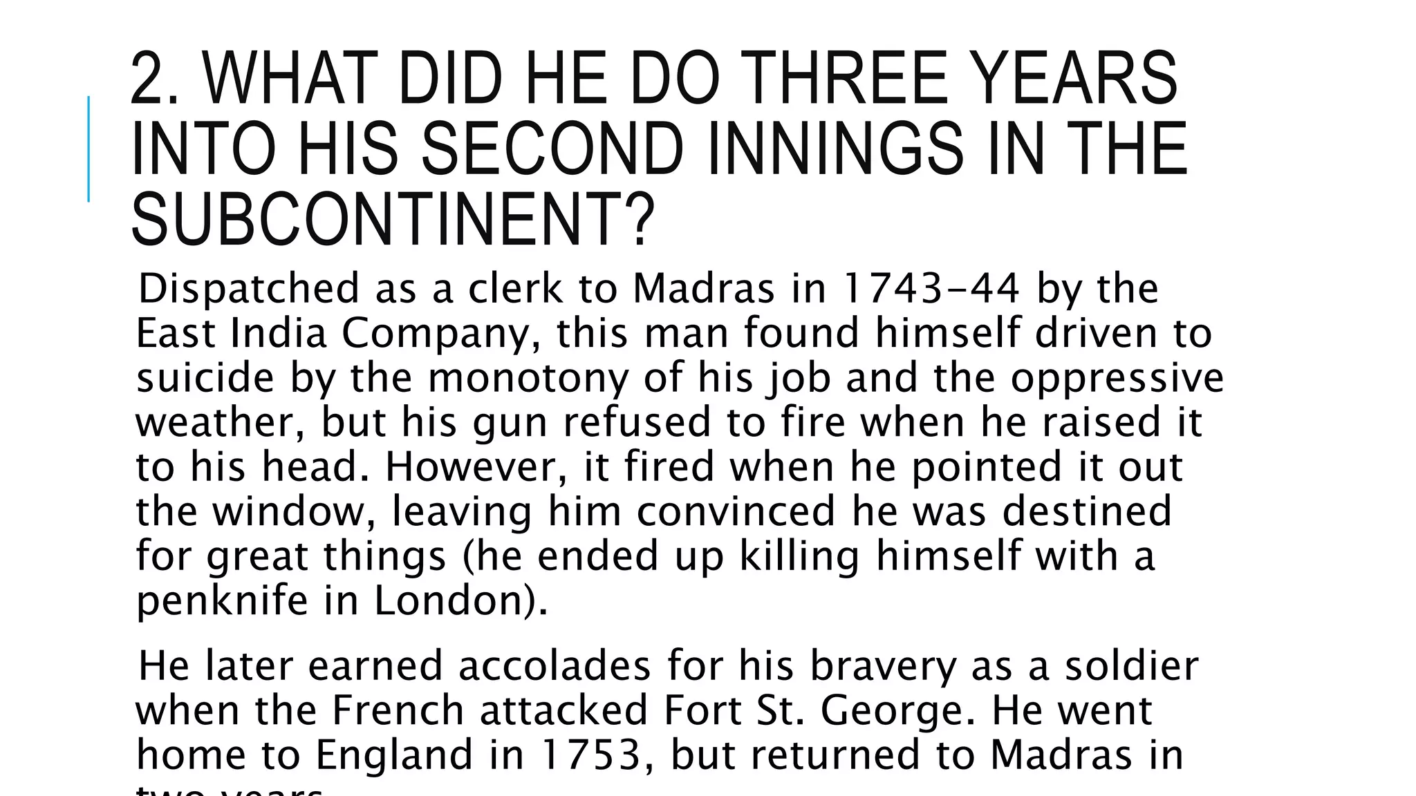 2. WHAT DID HE DO THREE YEARS
INTO HIS SECOND INNINGS IN THE
SUBCONTINENT?
Dispatched as a clerk to Madras in 1743-44 by the
East India Company, this man found himself driven to
suicide by the monotony of his job and the oppressive
weather, but his gun refused to fire when he raised it
to his head. However, it fired when he pointed it out
the window, leaving him convinced he was destined
for great things (he ended up killing himself with a
penknife in London).
He later earned accolades for his bravery as a soldier
when the French attacked Fort St. George. He went
home to England in 1753, but returned to Madras in
 